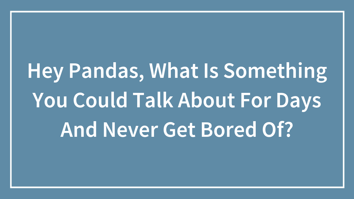 Hey Pandas, What Is Something You Could Talk About For Days And Never Get Bored Of? (Closed)