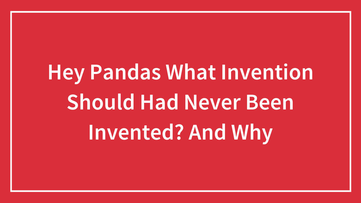 Hey Pandas What Invention Should Had Never Been Invented? And Why