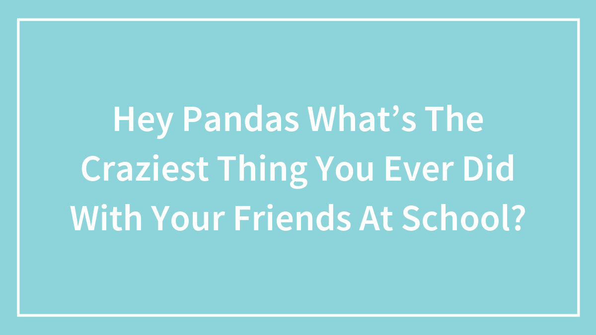 Hey Pandas What’s The Craziest Thing You Ever Did With Your Friends At School?