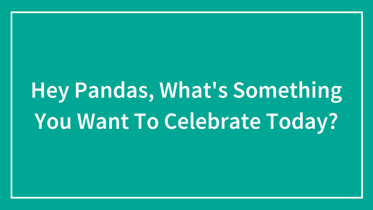 Hey Pandas, What’s Something You Want To Celebrate Today?