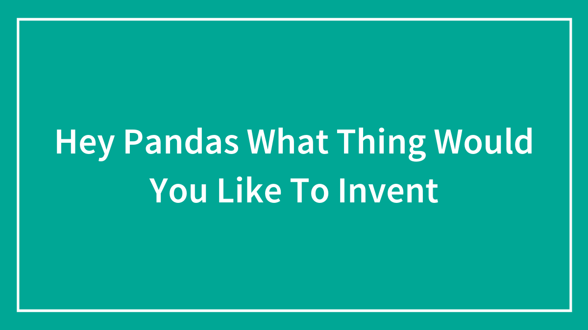 Hey Pandas What Thing Would You Like To Invent