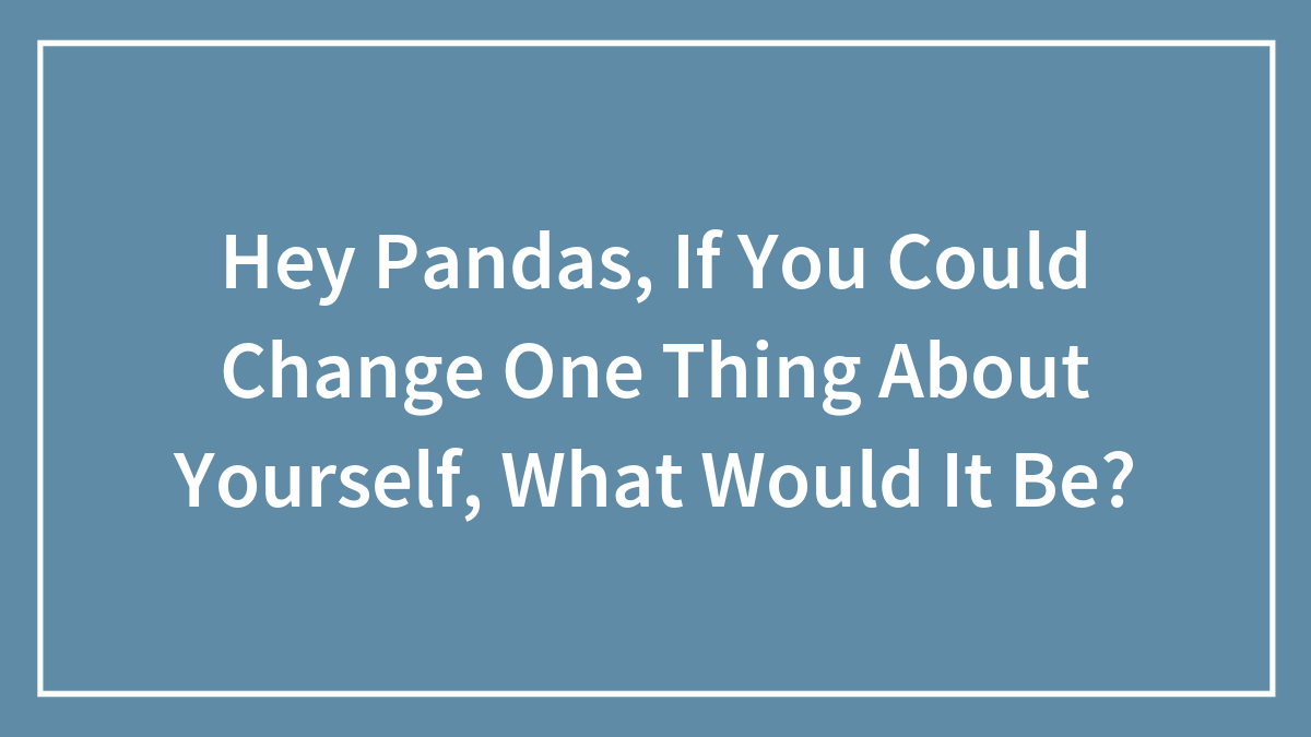 Hey Pandas, If You Could Change One Thing About Yourself, What Would It Be?