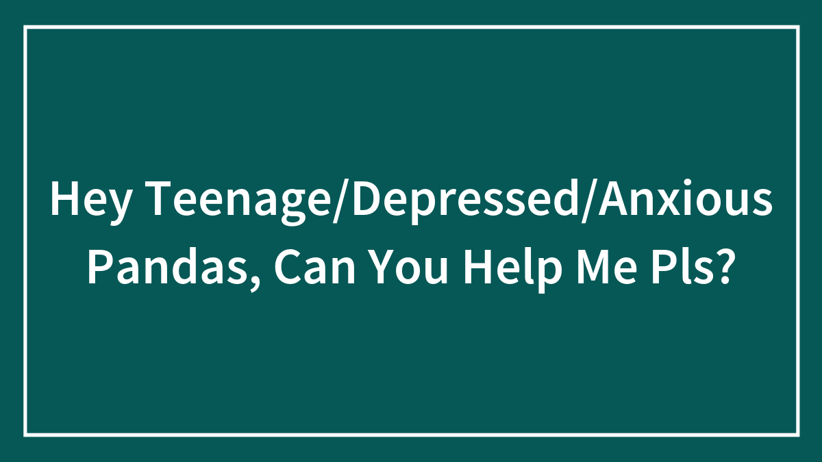 Hey Teenage/Depressed/Anxious Pandas, Can You Help Me Pls?