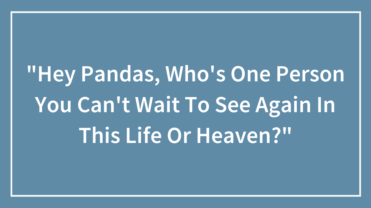 “Hey Pandas, Who’s One Person You Can’t Wait To See Again In This Life Or Heaven?”