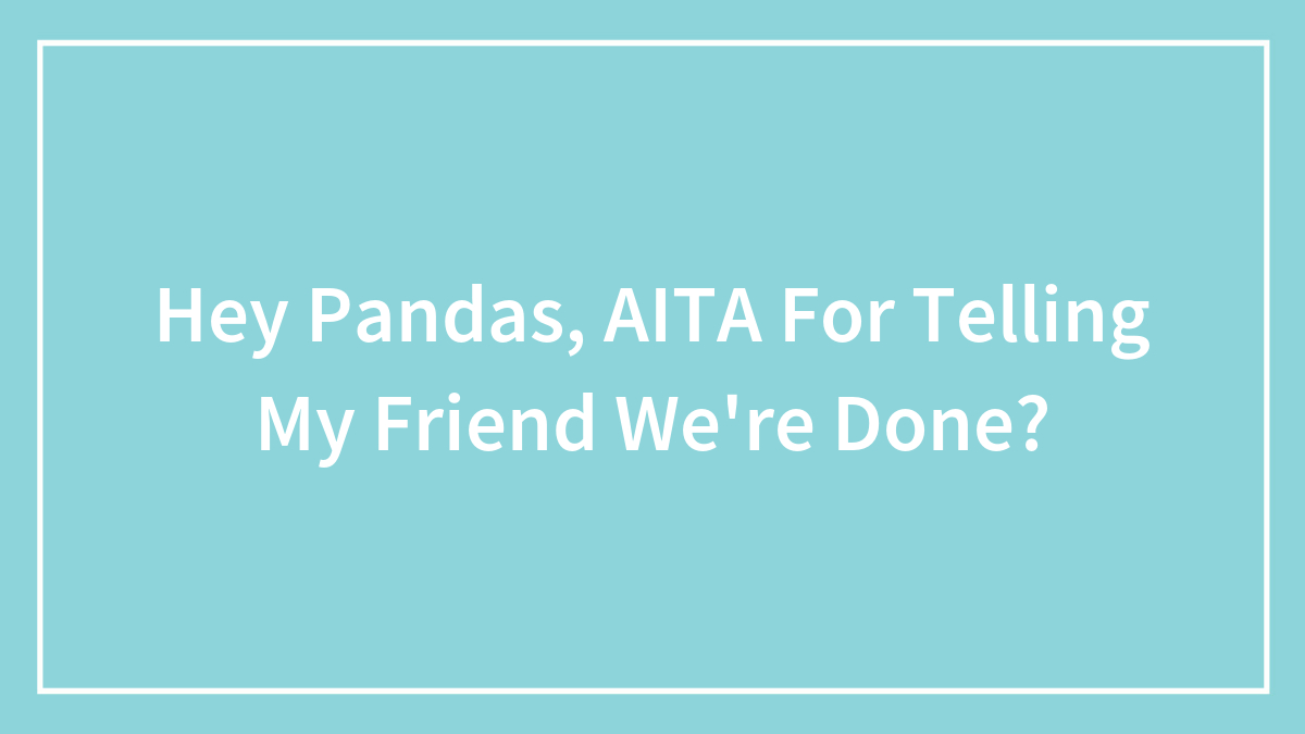 Hey Pandas, AITA For Telling My Friend We’re Done?