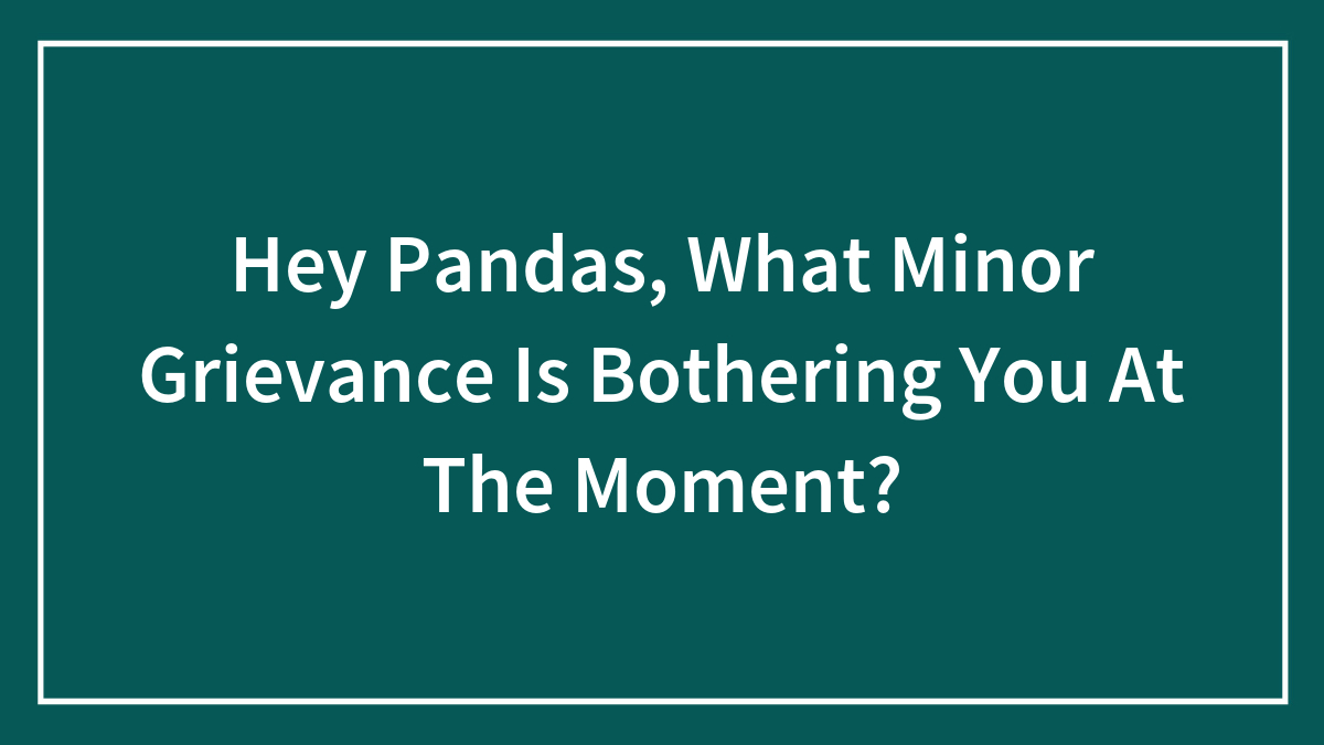 Hey Pandas, What Minor Grievance Is Bothering You At The Moment? (Closed)