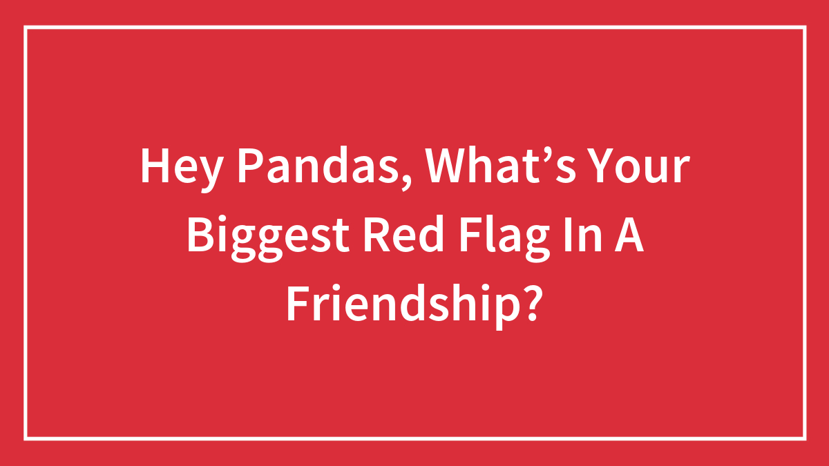 Hey Pandas, What’s Your Biggest Red Flag In A Friendship?