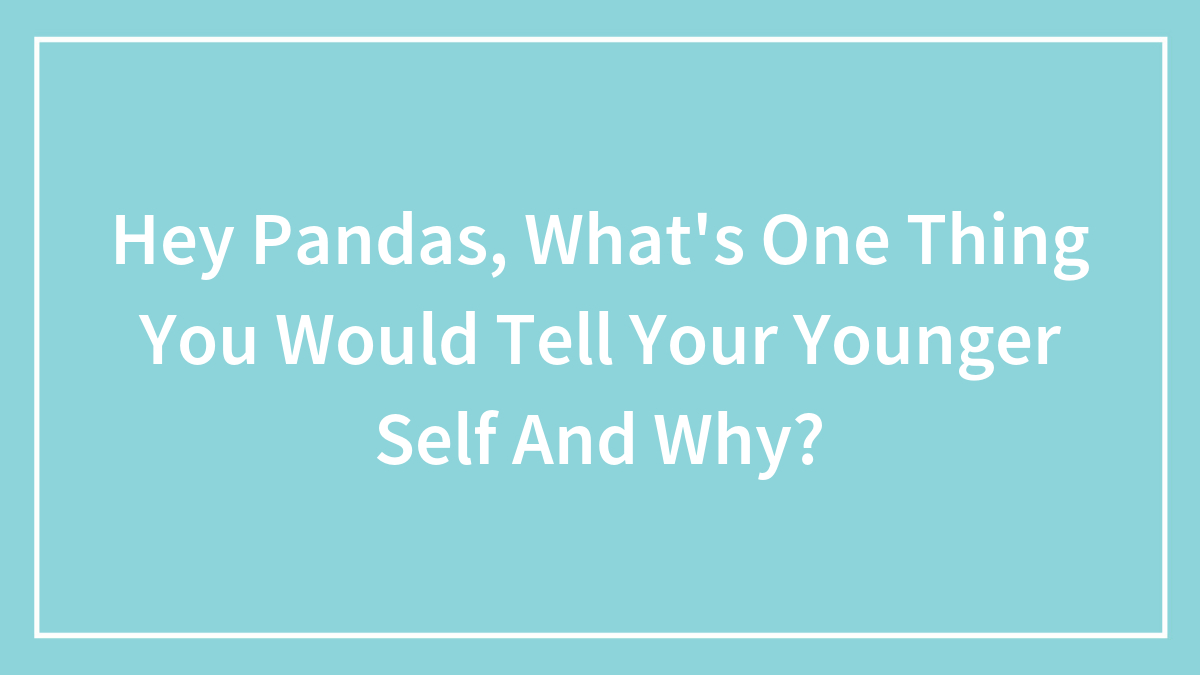Hey Pandas, What’s One Thing You Would Tell Your Younger Self And Why?