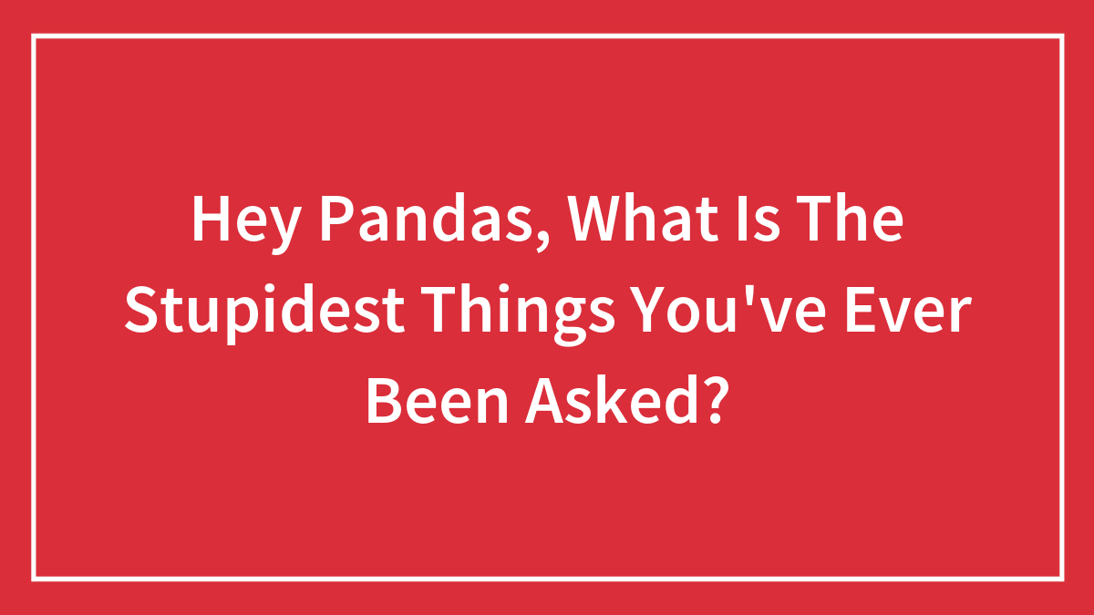 Hey Pandas, What Is The Stupidest Things You’ve Ever Been Asked?