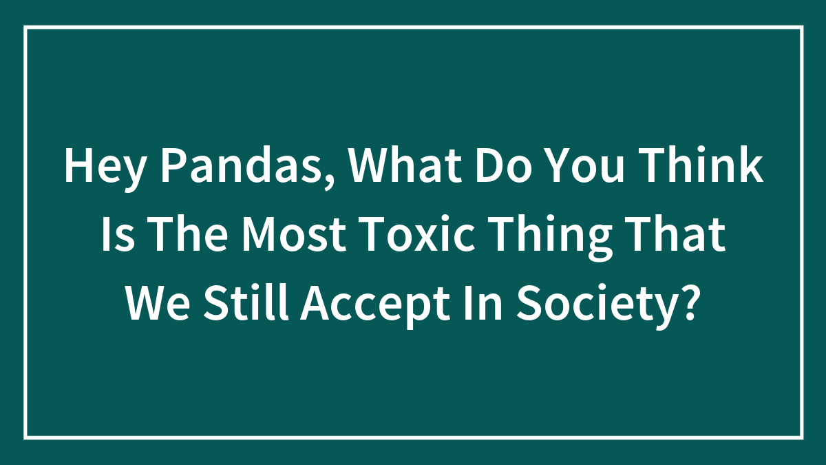 Hey Pandas, What Do You Think Is The Most Toxic Thing That We Still Accept In Society? (Closed)
