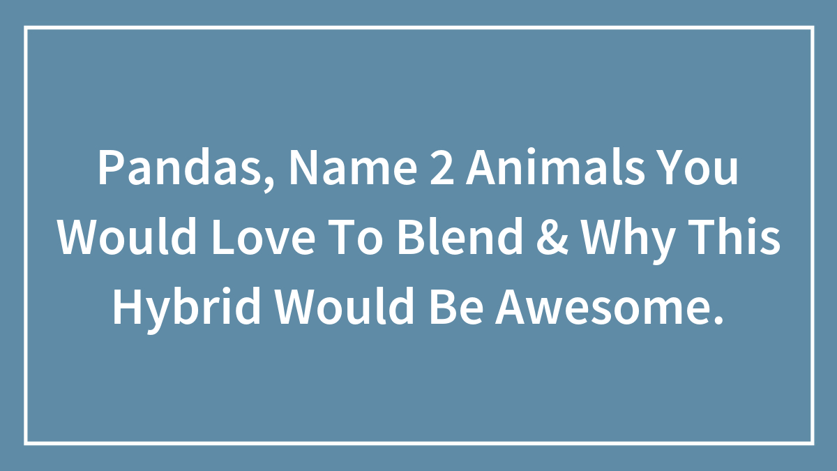 Pandas, Name 2 Animals You Would Love To Blend & Why This Hybrid Would Be Awesome.