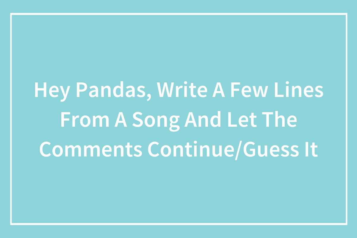 Hey Pandas, Write A Few Lines From A Song And Let The Comments Continue ...