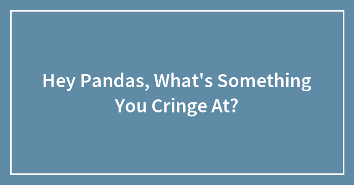 Hey Pandas, What’s Something You Cringe At? (Closed)