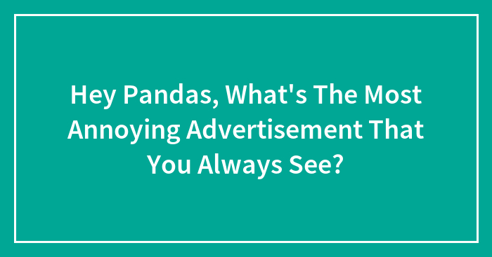 Hey Pandas, What’s The Most Annoying Advertisement That You Always See?