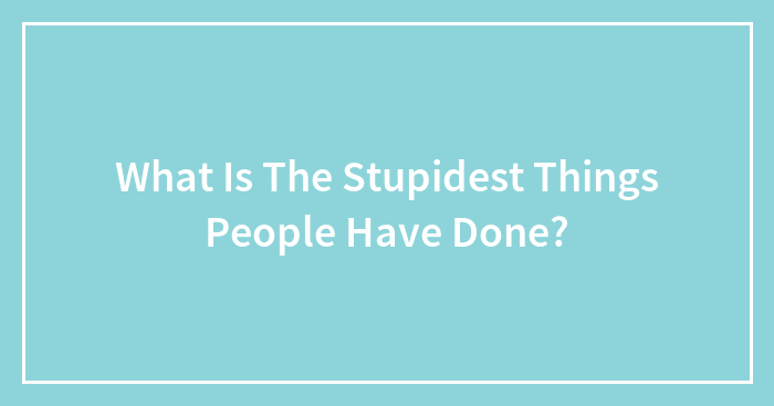 What Is The Stupidest Things People Have Done?