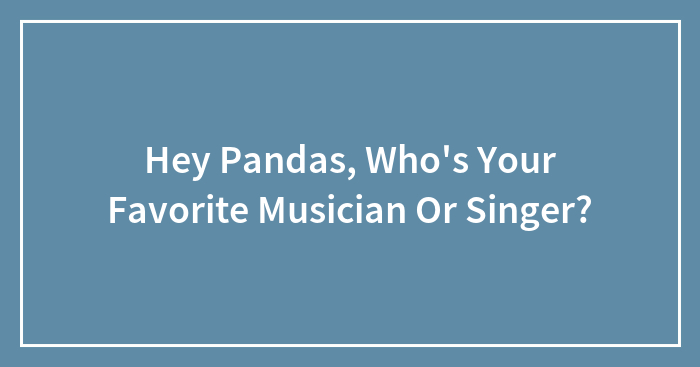 Hey Pandas, Who’s Your Favorite Musician Or Singer?