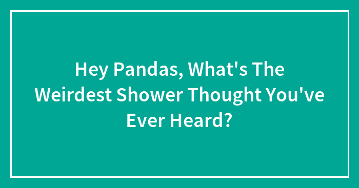 Hey Pandas, What’s The Weirdest Shower Thought You’ve Ever Heard?