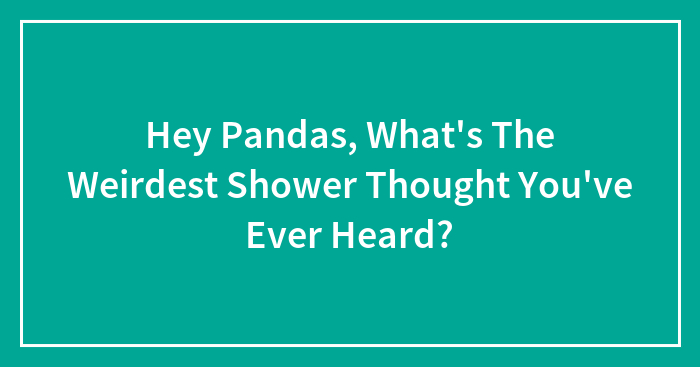 Hey Pandas, What’s The Weirdest Shower Thought You’ve Ever Heard? (Closed)