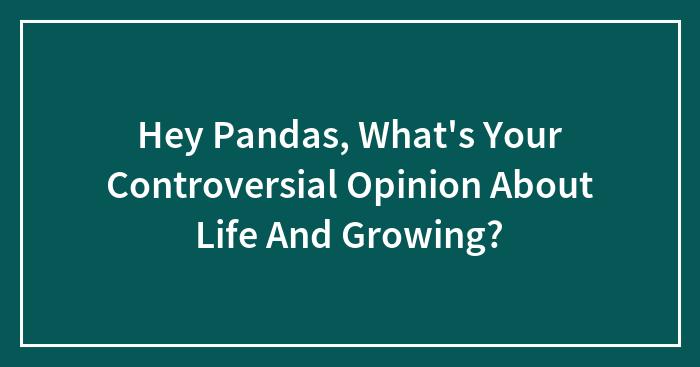 Hey Pandas, What’s Your Controversial Opinion About Life And Growing? (Closed)
