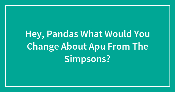 Hey, Pandas What Would You Change About Apu From The Simpsons?