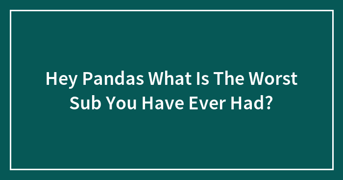 Hey Pandas What Is The Worst Sub You Have Ever Had?