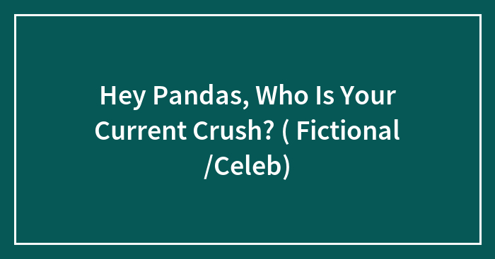 Hey Pandas, Who Is Your Current Crush? ( Fictional /Celeb)