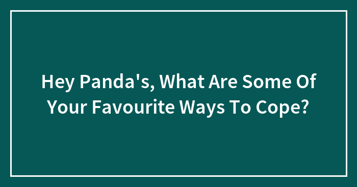 Hey Panda’s, What Are Some Of Your Favourite Ways To Cope?