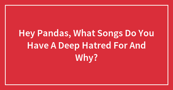 Hey Pandas, What Songs Do You Have A Deep Hatred For And Why?