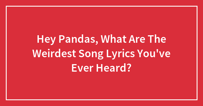 Hey Pandas, What Are The Weirdest Song Lyrics You’ve Ever Heard? (Closed)