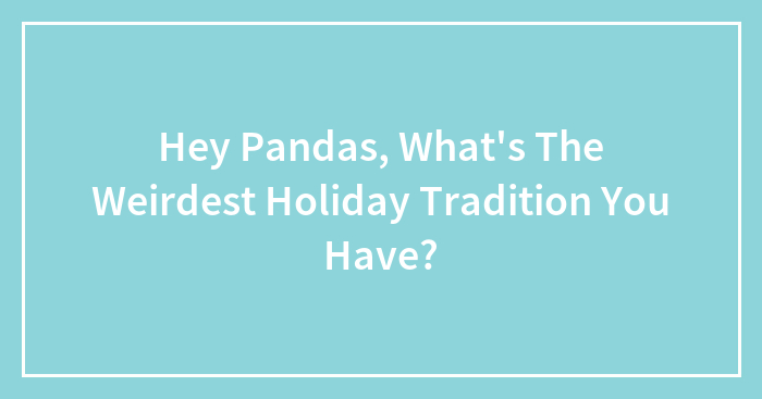 Hey Pandas, What’s The Weirdest Holiday Tradition You Have? (Closed)