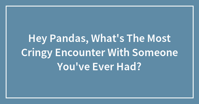 Hey Pandas, What’s The Most Cringy Encounter With Someone You’ve Ever Had? (Closed)