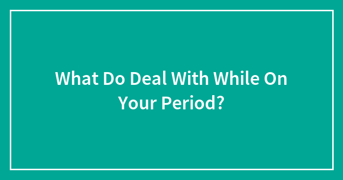 What Do Deal With While On Your Period?