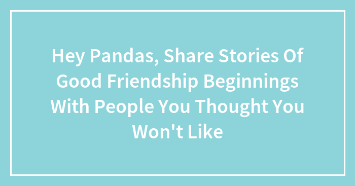 Hey Pandas, Share Stories Of Good Friendship Beginnings With People You Thought You Won’t Like (Closed)