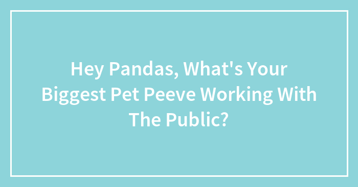 Hey Pandas, What’s Your Biggest Pet Peeve Working With The Public? (Closed)