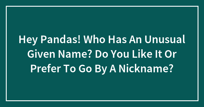 Hey Pandas! Who Has An Unusual Given Name? Do You Like It Or Prefer To Go By A Nickname?
