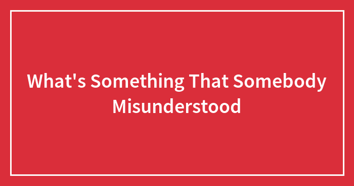 What’s Something That Somebody Misunderstood