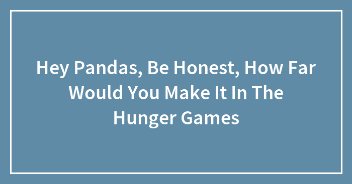 Hey Pandas, Be Honest, How Far Would You Make It In The Hunger Games