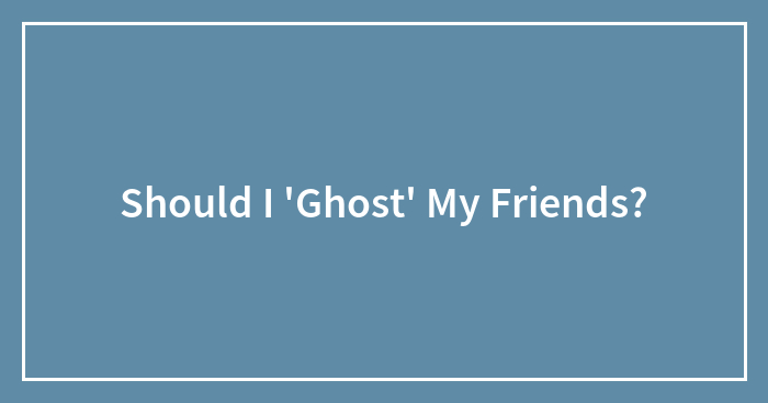 Should I ‘Ghost’ My Friends?