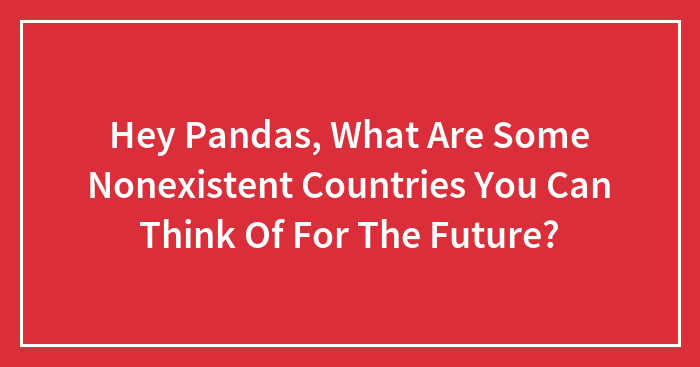 Hey Pandas, What Are Some Nonexistent Countries You Can Think Of For The Future?