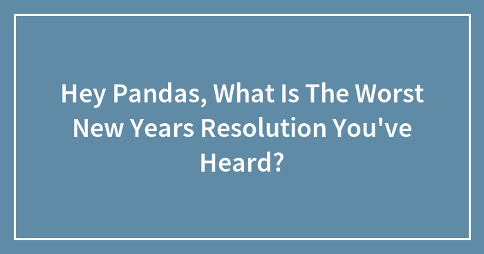 Hey Pandas, What Is The Worst New Years Resolution You’ve Heard?