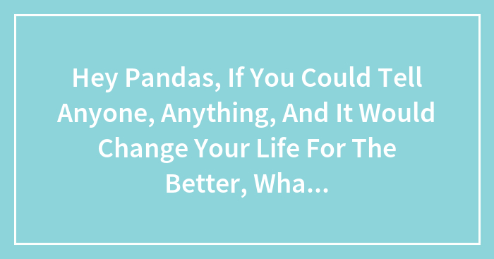 Hey Pandas, If You Could Tell Anyone, Anything, And It Would Change Your Life For The Better, What Would You Say & Who Would You Say It To?