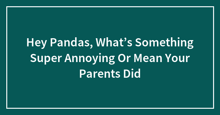 Hey Pandas, What’s Something Super Annoying Or Mean Your Parents Did