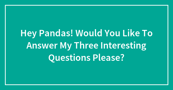 Hey Pandas! Would You Like To Answer My Three Interesting Questions Please?