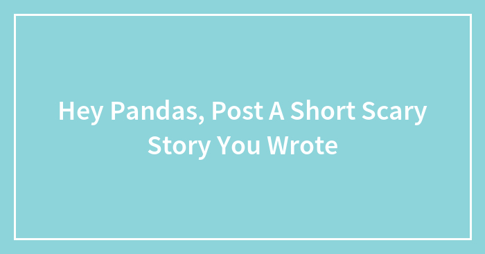 Hey Pandas, Post A Short Scary Story You Wrote