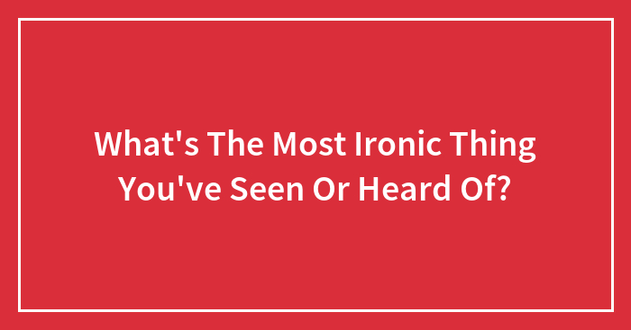 What’s The Most Ironic Thing You’ve Seen Or Heard Of?