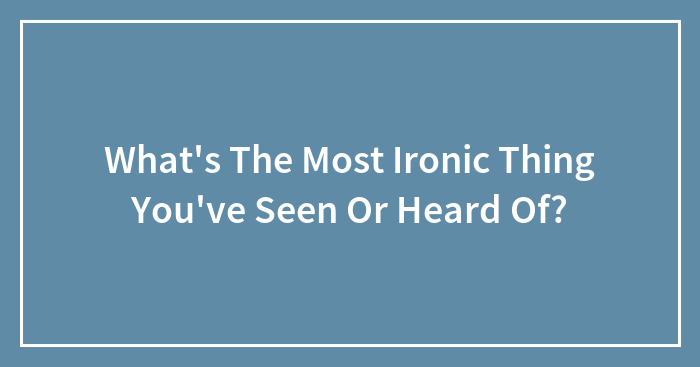 What’s The Most Ironic Thing You’ve Seen Or Heard Of?