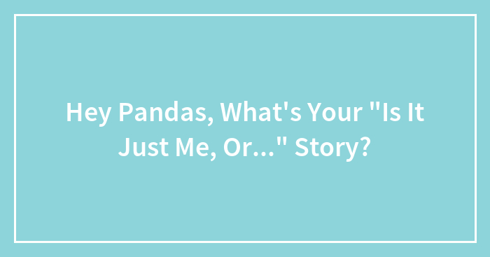 Hey Pandas, What’s Your “Is It Just Me, Or…” Story? (Closed)