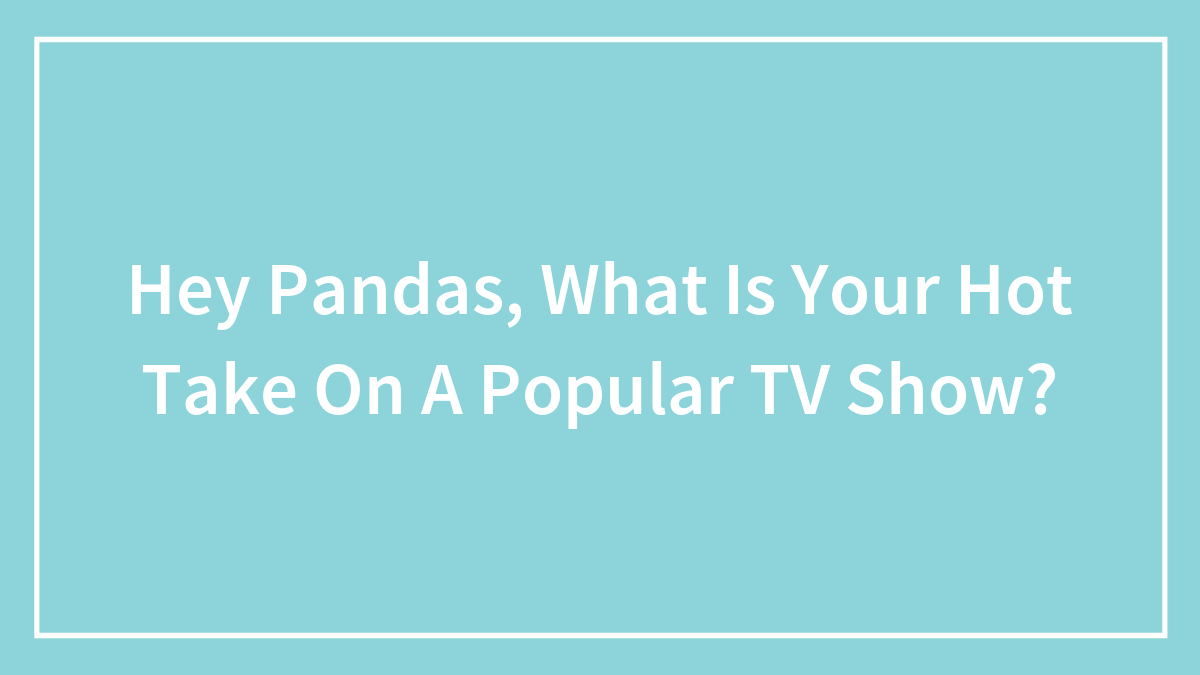 Hey Pandas, What Is Your Hot Take On A Popular TV Show? (Closed)