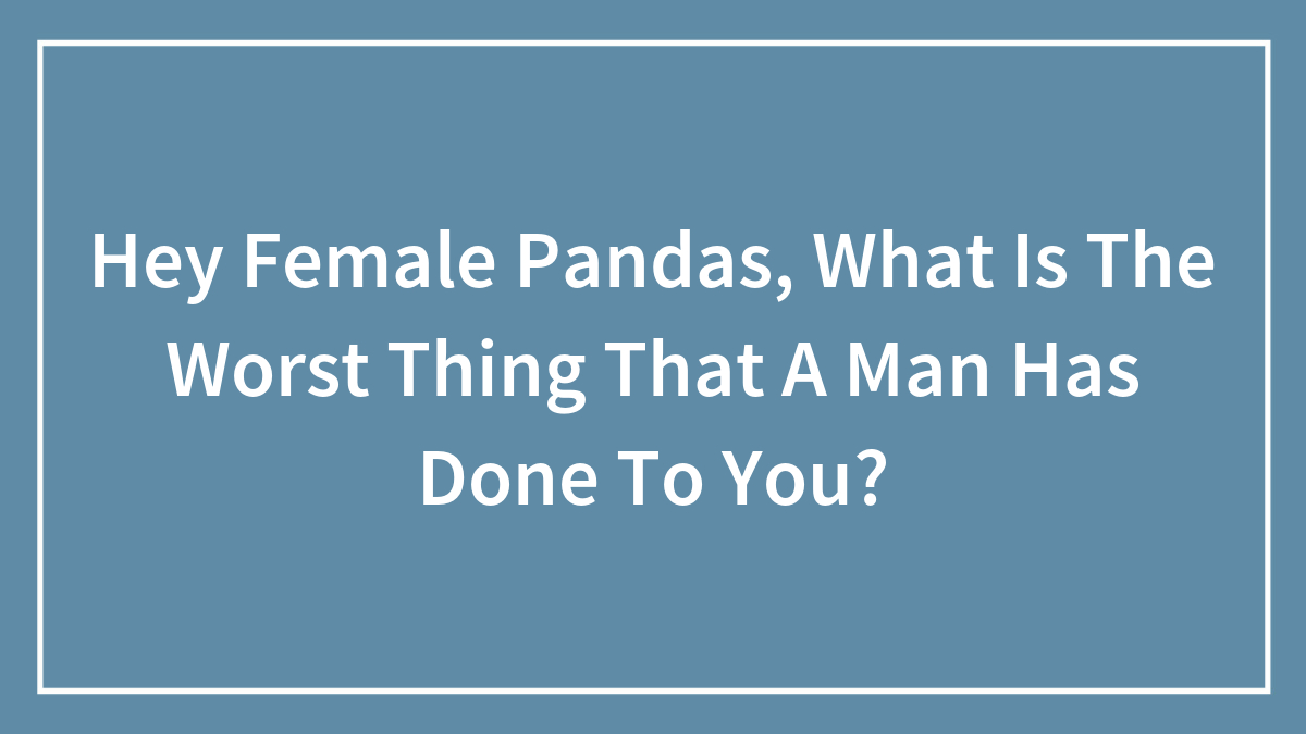 Hey Female Pandas, What Is The Worst Thing That A Man Has Done To You? (Closed)
