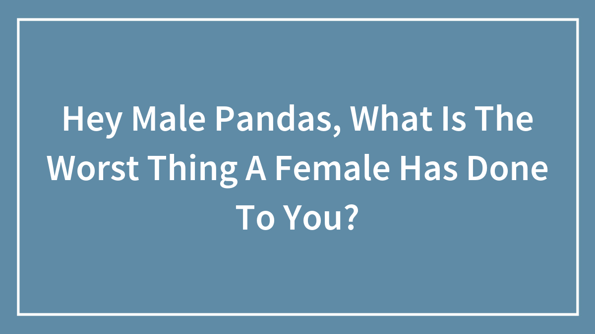 Hey Male Pandas, What Is The Worst Thing A Female Has Done To You?